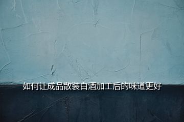 如何讓成品散裝白酒加工后的味道更好