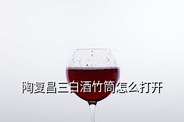 陶復(fù)昌三白酒竹筒怎么打開