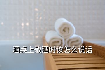 酒桌上敬酒時該怎么說話