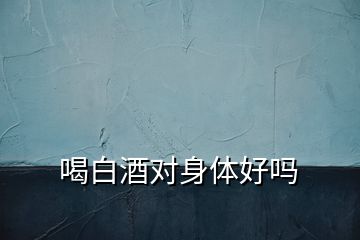 喝白酒對(duì)身體好嗎