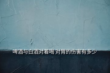 啤酒與白酒對(duì)著喝 對(duì)胃的傷害有多少