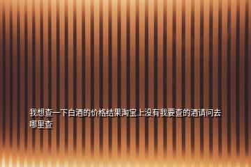 我想查一下白酒的價(jià)格結(jié)果淘寶上沒有我要查的酒請(qǐng)問去哪里查