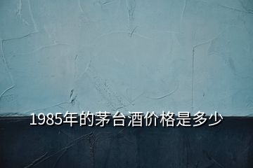 1985年的茅臺酒價格是多少