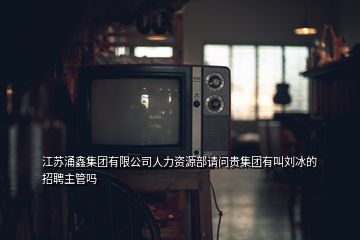 江蘇涌鑫集團有限公司人力資源部請問貴集團有叫劉冰的招聘主管嗎