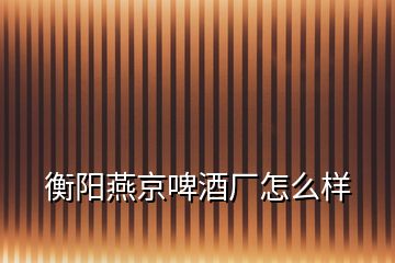 衡陽燕京啤酒廠怎么樣