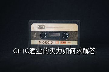 GFTC酒業(yè)的實力如何求解答