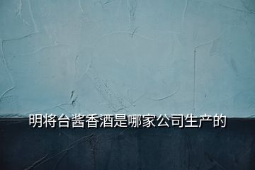 明將臺醬香酒是哪家公司生產(chǎn)的