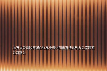 30萬支愛透膠原蛋白飲品免費(fèi)送而且直接送到辦公室哪家公司那么