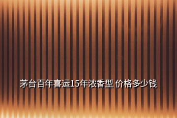 茅臺百年喜運15年濃香型 價格多少錢