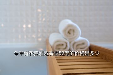 全豐青花瓷酒濃香型52度的價(jià)格是多少