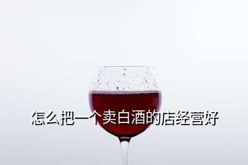 怎么把一個(gè)賣白酒的店經(jīng)營好