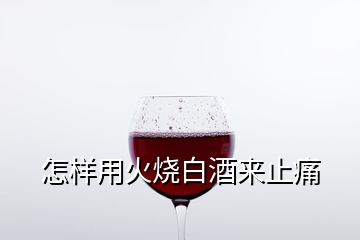 怎樣用火燒白酒來止痛