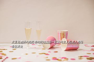 靈芝泡酒好嗎和紅棗枸杞桂圓能一起泡嗎女人和男人喝有哪些好處