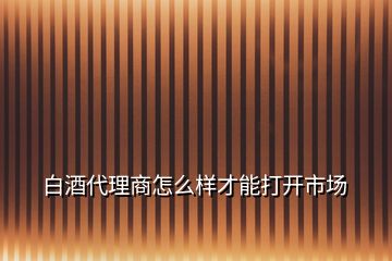 白酒代理商怎么樣才能打開市場