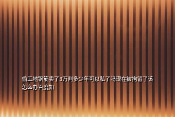 偷工地鋼筋賣了3萬判多少年可以私了嗎現在被拘留了該怎么辦百度知