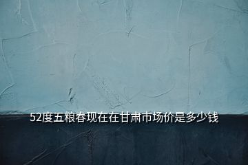 52度五糧春現(xiàn)在在甘肅市場價是多少錢