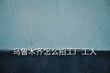 烏魯木齊怎么招工廠工人