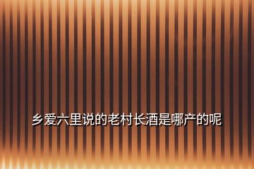 鄉(xiāng)愛(ài)六里說(shuō)的老村長(zhǎng)酒是哪產(chǎn)的呢