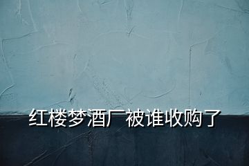 紅樓夢酒廠被誰收購了