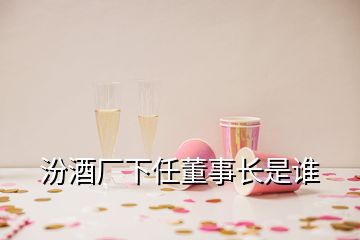 汾酒廠下任董事長(zhǎng)是誰