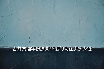 古井貢酒年份原漿45度的現在賣多少錢