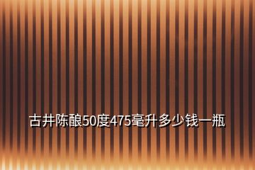 古井陳釀50度475毫升多少錢一瓶