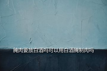 腌肉要放白酒嗎可以用白酒腌制肉嗎