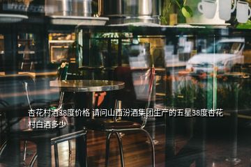 杏花村酒38度價格 請問山西汾酒集團生產(chǎn)的五星38度杏花村白酒多少