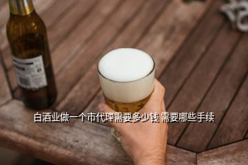 白酒業(yè)做一個市代理需要多少錢 需要哪些手續(xù)