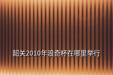 韶關2010年浪奇杯在哪里舉行