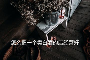 怎么把一個(gè)賣白酒的店經(jīng)營(yíng)好