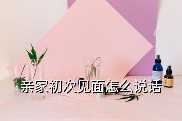 親家初次見(jiàn)面怎么說(shuō)話