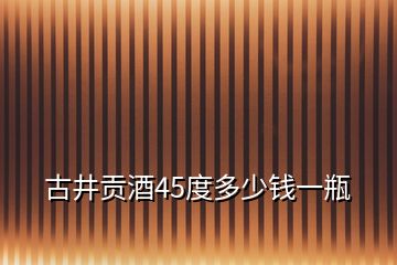 古井貢酒45度多少錢一瓶