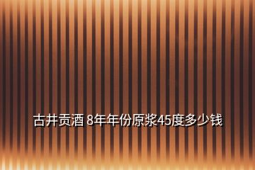 古井貢酒 8年年份原漿45度多少錢