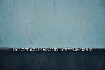 2011年的10年口子窖和20年口子窖的批發(fā)價是多少