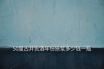 50度古井貢酒年份原漿多少錢(qián)一瓶