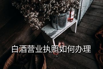 白酒營(yíng)業(yè)執(zhí)照如何辦理