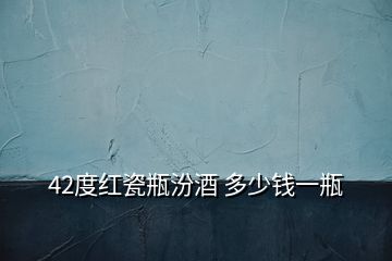 42度紅瓷瓶汾酒 多少錢一瓶