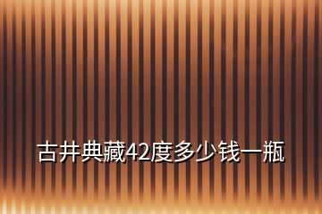 古井典藏42度多少錢(qián)一瓶