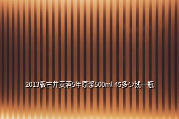 2013版古井貢酒5年原漿500ml 45多少錢一瓶