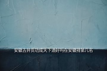 安徽古井貢功成天下酒好嗎在安徽排第幾名