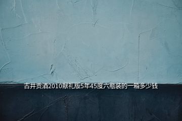 古井貢酒2010獻(xiàn)禮版5年45度六瓶裝的一箱多少錢