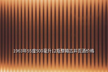 1963年55度500毫升12瓶整箱古井貢酒價(jià)格