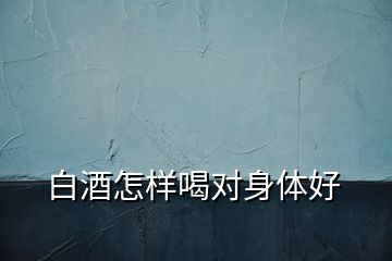 白酒怎樣喝對(duì)身體好