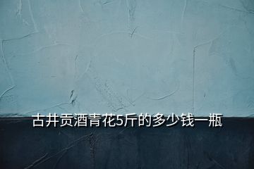 古井貢酒青花5斤的多少錢一瓶