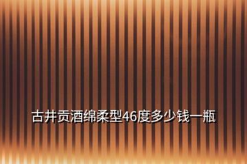 古井貢酒綿柔型46度多少錢一瓶