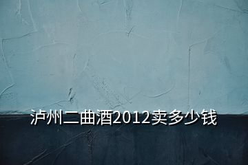 瀘州二曲酒2012賣多少錢