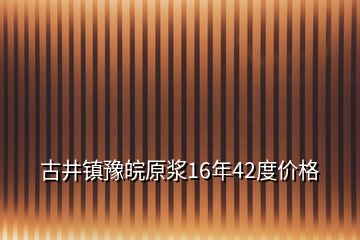 古井鎮(zhèn)豫皖原漿16年42度價(jià)格