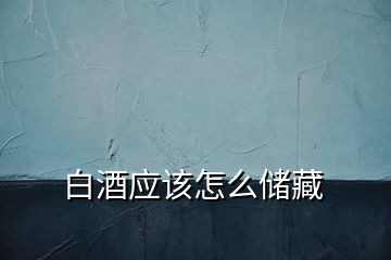 白酒應(yīng)該怎么儲藏