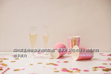 四川真正用糧食釀酒的白酒廠哪家好 現(xiàn)在市場(chǎng)上銷售的白酒多數(shù)為